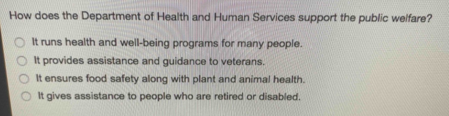 how does the department of health and human services support the public welfare?\nit runs health and well - being programs for many people.\nit provides assistance and guidance to veterans.\nit ensures food safety along with plant and animal health.\nit gives assistance to people who are retired or disabled.