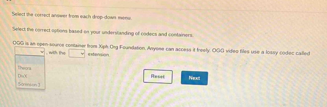 select the correct answer from each drop - down menu. select the correct options based on your understanding of codecs and containers. ogg is an open - source container from xiph.org foundation. anyone can access it freely. ogg video files use a lossy codec called, with the extension. theora divx sorenson 3 reset next