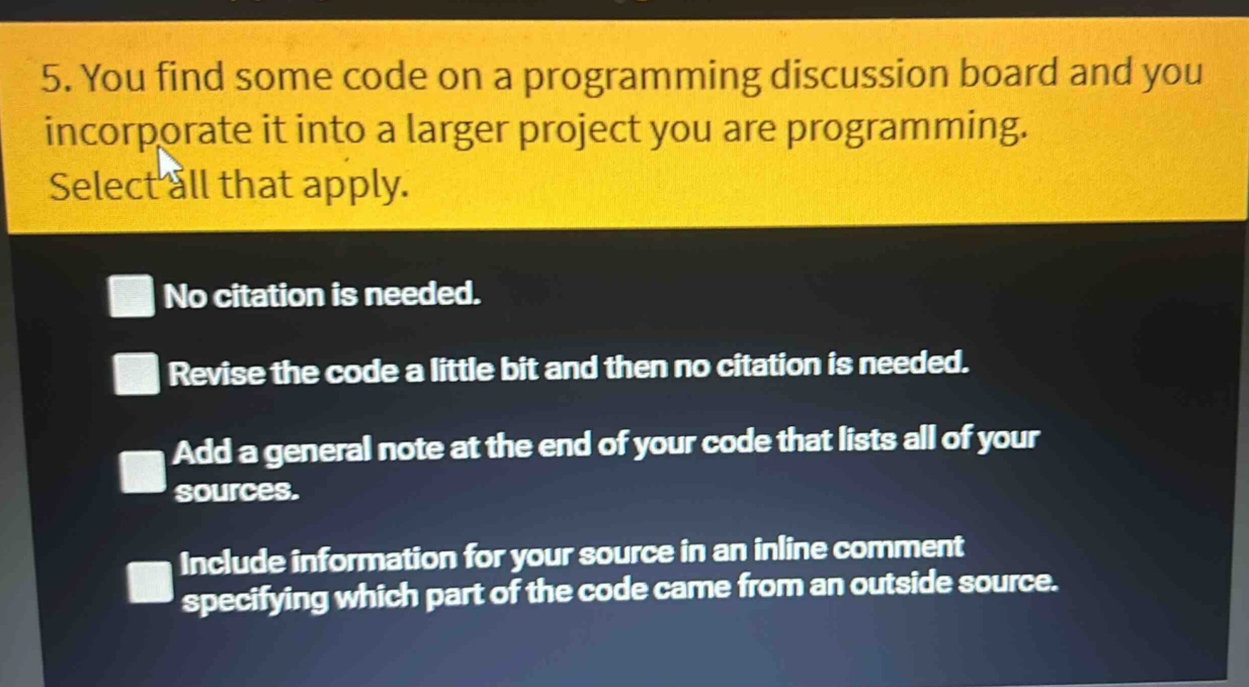 5. you find some code on a programming discussion board and you incorporate it into a larger project you are programming. select all that apply.\nno citation is needed.\nrevise the code a little bit and then no citation is needed.\nadd a general note at the end of your code that lists all of your sources.\ninclude information for your source in an inline comment specifying which part of the code came from an outside source.