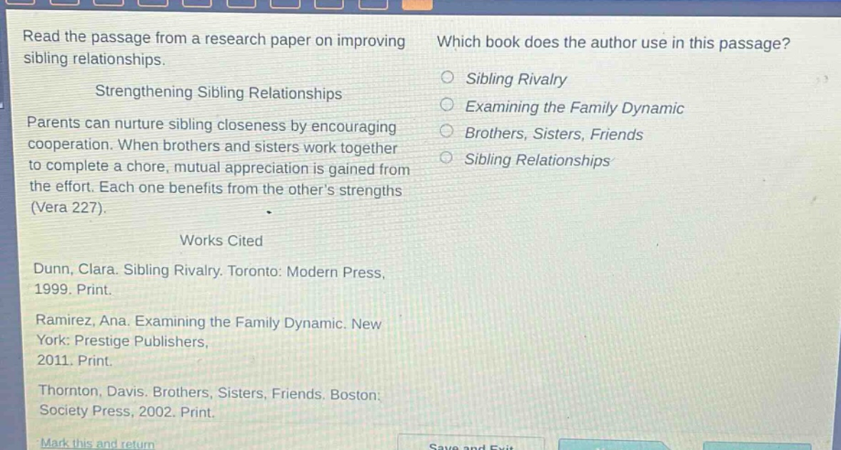 read the passage from a research paper on improving sibling relationships. strengthening sibling relationships parents can nurture sibling closeness by encouraging cooperation. when brothers and sisters work together to complete a chore, mutual appreciation is gained from the effort. each one benefits from the others strengths (vera 227). works cited dunn, clara. sibling rivalry. toronto: modern press, 1999. print. ramirez, ana. examining the family dynamic. new york: prestige publishers, 2011. print. thornton, davis. brothers, sisters, friends. boston: society press, 2002. print. which book does the author use in this passage? sibling rivalry examining the family dynamic brothers, sisters, friends sibling relationships