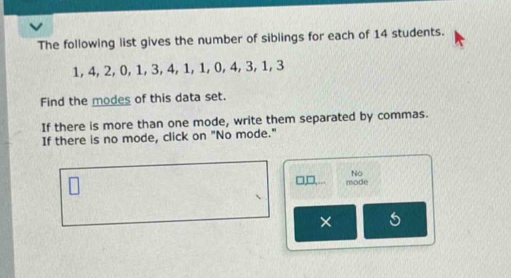 the following list gives the number of siblings for each of 14 students. 1, 4, 2, 0, 1, 3, 4, 1, 1, 0, 4, 3, 1, 3 find the modes of this data set. if there is more than one mode, write them separated by commas. if there is no mode, click on \no mode.\