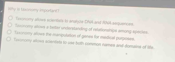 why is taxonomy important?\ntaxonomy allows scientists to analyze dna and rna sequences.\ntaxonomy allows a better understanding of relationships among species.\ntaxonomy allows the manipulation of genes for medical purposes.\ntaxonomy allows scientists to use both common names and domains of life.