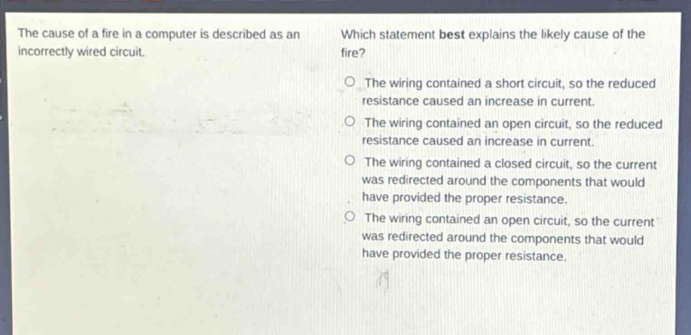 the cause of a fire in a computer is described as an incorrectly wired circuit. which statement best explains the likely cause of the fire? o the wiring contained a short circuit, so the reduced resistance caused an increase in current. o the wiring contained an open circuit, so the reduced resistance caused an increase in current. o the wiring contained a closed circuit, so the current was redirected around the components that would have provided the proper resistance. o the wiring contained an open circuit, so the current was redirected around the components that would have provided the proper resistance.
