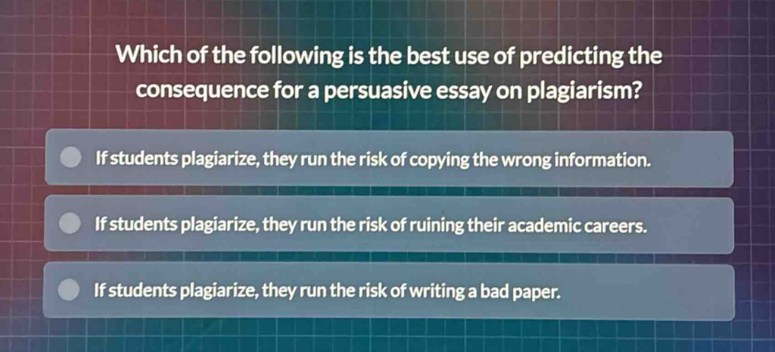 which of the following is the best use of predicting the consequence for a persuasive essay on plagiarism?\nif students plagiarize, they run the risk of copying the wrong information.\nif students plagiarize, they run the risk of ruining their academic careers.\nif students plagiarize, they run the risk of writing a bad paper.