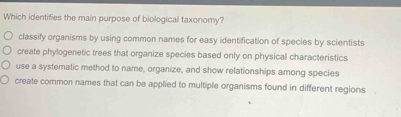 which identifies the main purpose of biological taxonomy?\nclassify organisms by using common names for easy identification of species by scientists\ncreate phylogenetic trees that organize species based only on physical characteristics\nuse a systematic method to name, organize, and show relationships among species\ncreate common names that can be applied to multiple organisms found in different regions