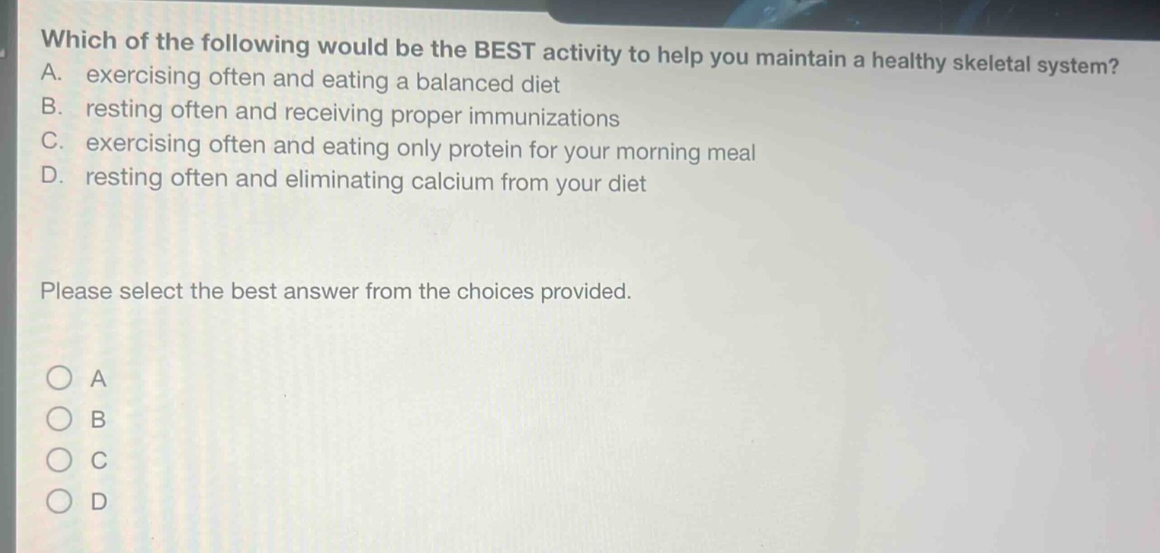 which of the following would be the best activity to help you maintain a healthy skeletal system? a. exercising often and eating a balanced diet b. resting often and receiving proper immunizations c. exercising often and eating only protein for your morning meal d. resting often and eliminating calcium from your diet please select the best answer from the choices provided. o a o b o c o d