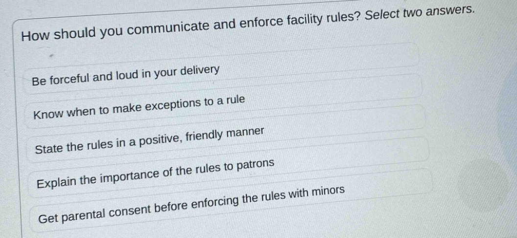 how should you communicate and enforce facility rules? select two answers.\nbe forceful and loud in your delivery\nknow when to make exceptions to a rule\nstate the rules in a positive, friendly manner\nexplain the importance of the rules to patrons\nget parental consent before enforcing the rules with minors