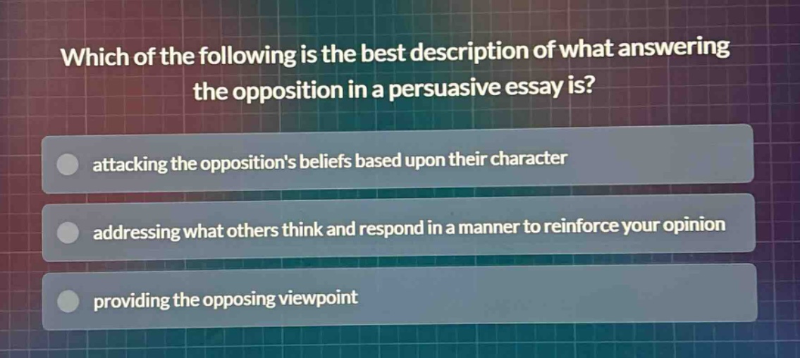 which of the following is the best description of what answering the opposition in a persuasive essay is?\nattacking the oppositions beliefs based upon their character\naddressing what others think and respond in a manner to reinforce your opinion\nproviding the opposing viewpoint