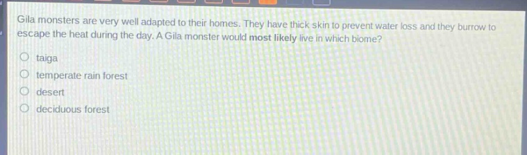 gila monsters are very well adapted to their homes. they have thick skin to prevent water loss and they burrow to escape the heat during the day. a gila monster would most likely live in which biome?\no taiga\no temperate rain forest\no desert\no deciduous forest