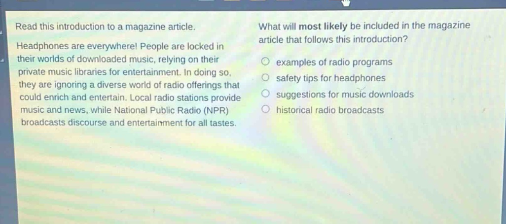 read this introduction to a magazine article. headphones are everywhere! people are locked in their worlds of downloaded music, relying on their private music libraries for entertainment. in doing so, they are ignoring a diverse world of radio offerings that could enrich and entertain. local radio stations provide music and news, while national public radio (npr) broadcasts discourse and entertainment for all tastes. what will most likely be included in the magazine article that follows this introduction? examples of radio programs safety tips for headphones suggestions for music downloads historical radio broadcasts
