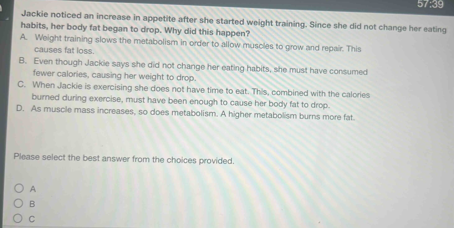 jackie noticed an increase in appetite after she started weight training. since she did not change her eating habits, her body fat began to drop. why did this happen? a. weight training slows the metabolism in order to allow muscles to grow and repair. this causes fat loss. b. even though jackie says she did not change her eating habits, she must have consumed fewer calories, causing her weight to drop. c. when jackie is exercising she does not have time to eat. this, combined with the calories burned during exercise, must have been enough to cause her body fat to drop. d. as muscle mass increases, so does metabolism. a higher metabolism burns more fat. please select the best answer from the choices provided.
