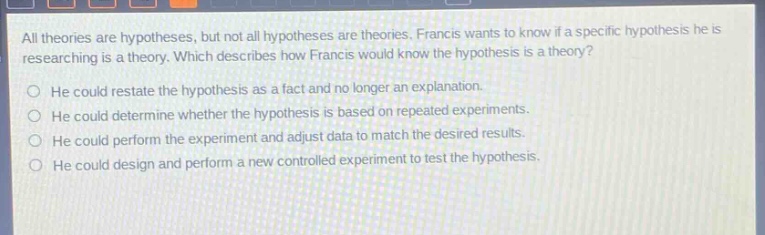 all theories are hypotheses, but not all hypotheses are theories. francis wants to know if a specific hypothesis he is researching is a theory. which describes how francis would know the hypothesis is a theory?\nhe could restate the hypothesis as a fact and no longer an explanation.\nhe could determine whether the hypothesis is based on repeated experiments.\nhe could perform the experiment and adjust data to match the desired results.\nhe could design and perform a new controlled experiment to test the hypothesis.