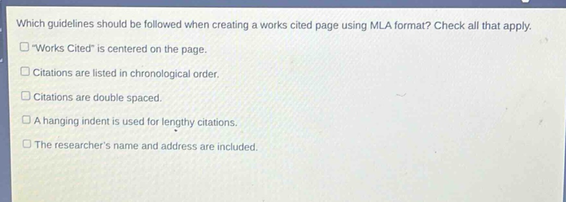 which guidelines should be followed when creating a works cited page using mla format? check all that apply.\n“works cited” is centered on the page.\ncitations are listed in chronological order.\ncitations are double spaced.\na hanging indent is used for lengthy citations.\nthe researcher’s name and address are included.