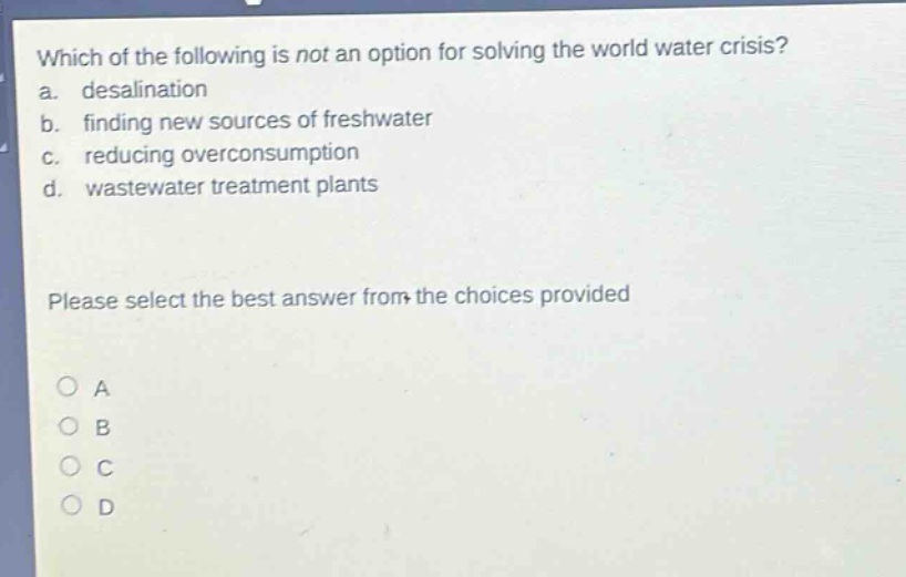 which of the following is not an option for solving the world water crisis?\na. desalination\nb. finding new sources of freshwater\nc. reducing overconsumption\nd. wastewater treatment plants\nplease select the best answer from the choices provided\no a\no b\no c\no d