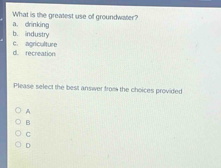 what is the greatest use of groundwater?\na. drinking\nb. industry\nc. agriculture\nd. recreation\nplease select the best answer from the choices provided\no a\no b\no c\no d