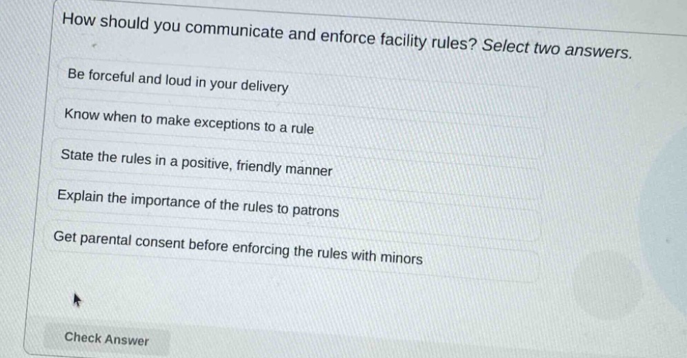 how should you communicate and enforce facility rules? select two answers.\nbe forceful and loud in your delivery\nknow when to make exceptions to a rule\nstate the rules in a positive, friendly manner\nexplain the importance of the rules to patrons\nget parental consent before enforcing the rules with minors\ncheck answer