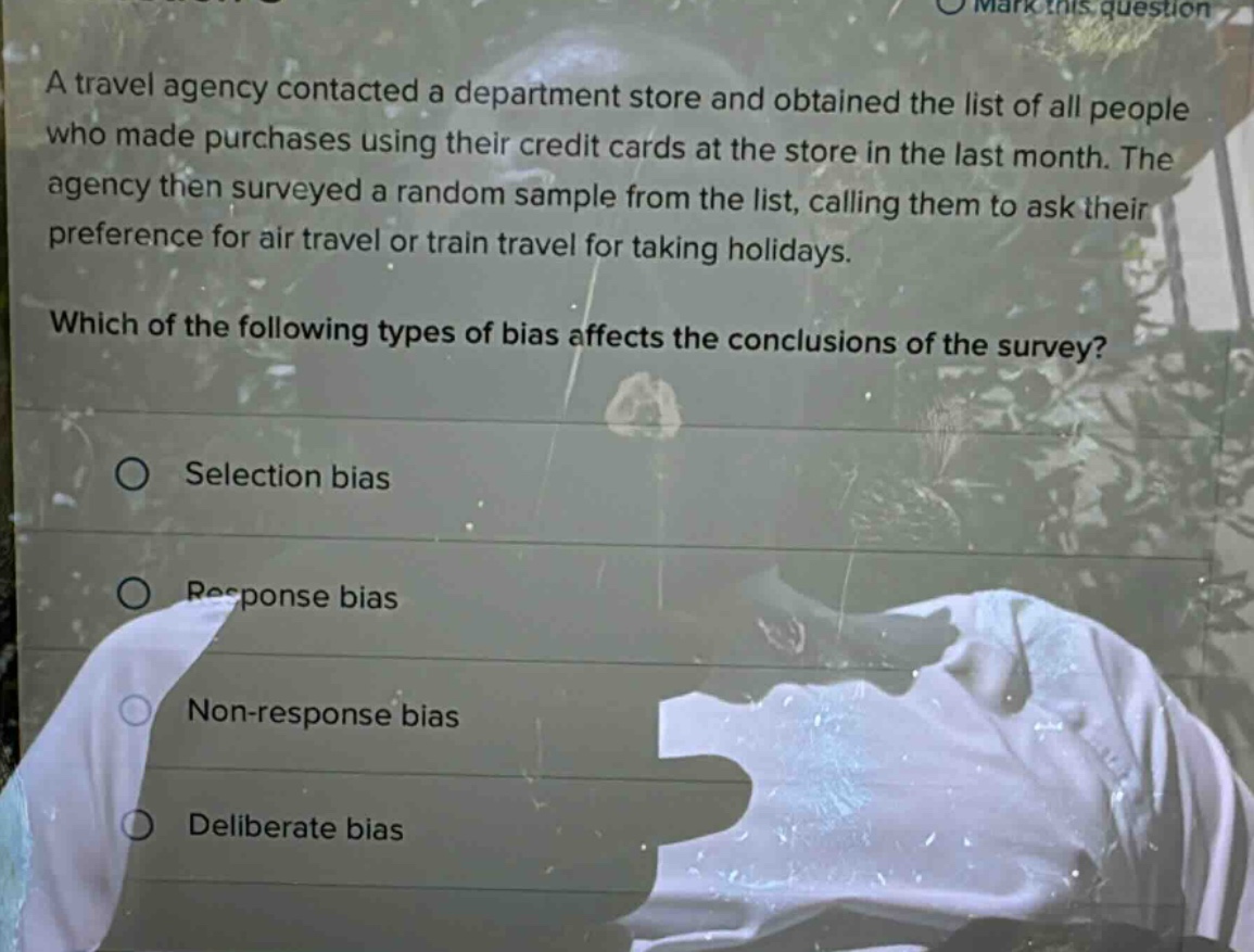 a travel agency contacted a department store and obtained the list of all people who made purchases using their credit cards at the store in the last month. the agency then surveyed a random sample from the list, calling them to ask their preference for air travel or train travel for taking holidays. which of the following types of bias affects the conclusions of the survey? selection bias response bias non - response bias deliberate bias
