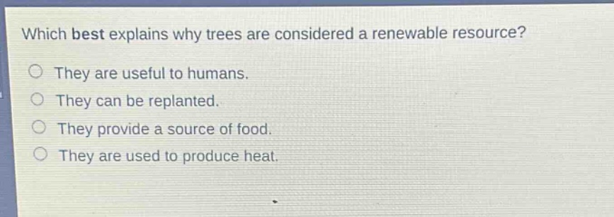 which best explains why trees are considered a renewable resource?\nthey are useful to humans.\nthey can be replanted.\nthey provide a source of food.\nthey are used to produce heat.