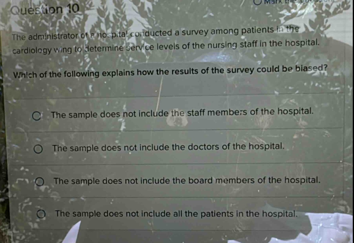 question 10\nthe administrator of a hospital conducted a survey among patients in the cardiology wing to determine service levels of the nursing staff in the hospital.\nwhich of the following explains how the results of the survey could be biased?\nthe sample does not include the staff members of the hospital.\nthe sample does not include the doctors of the hospital.\nthe sample does not include the board members of the hospital.\nthe sample does not include all the patients in the hospital.