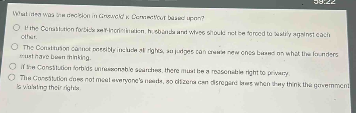 what idea was the decision in griswold v. connecticut based upon?\nif the constitution forbids self - incrimination, husbands and wives should not be forced to testify against each other.\nthe constitution cannot possibly include all rights, so judges can create new ones based on what the founders must have been thinking.\nif the constitution forbids unreasonable searches, there must be a reasonable right to privacy.\nthe constitution does not meet everyones needs, so citizens can disregard laws when they think the government is violating their rights.