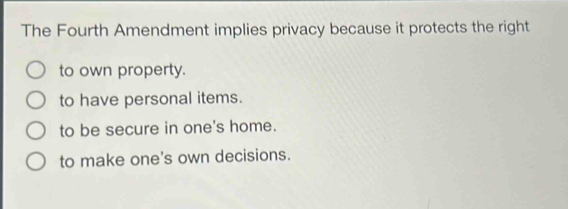 the fourth amendment implies privacy because it protects the right\nto own property.\nto have personal items.\nto be secure in ones home.\nto make ones own decisions.