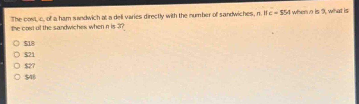 the cost, c, of a ham sandwich at a deli varies directly with the number of sandwiches, n. if c = $54 when n is 9, what is the cost of the sandwiches when n is 3?\n$18\n$21\n$27\n$48