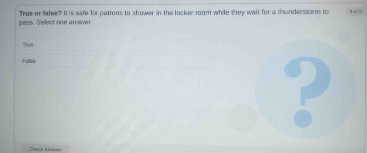 true or false? it is safe for patrons to shower in the locker room while they wait for a thunderstorm to pass. select one answer. true false