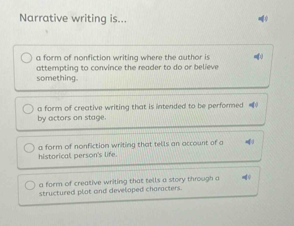 narrative writing is...\n○ a form of nonfiction writing where the author is attempting to convince the reader to do or believe something.\n○ a form of creative writing that is intended to be performed by actors on stage.\n○ a form of nonfiction writing that tells an account of a historical persons life.\n○ a form of creative writing that tells a story through a structured plot and developed characters.