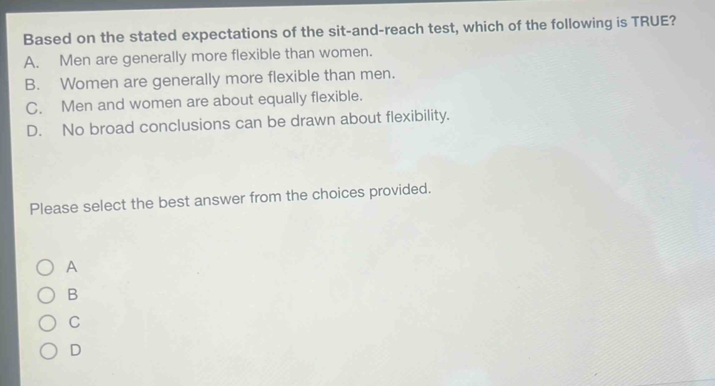 based on the stated expectations of the sit - and - reach test, which of the following is true? a. men are generally more flexible than women. b. women are generally more flexible than men. c. men and women are about equally flexible. d. no broad conclusions can be drawn about flexibility. please select the best answer from the choices provided.