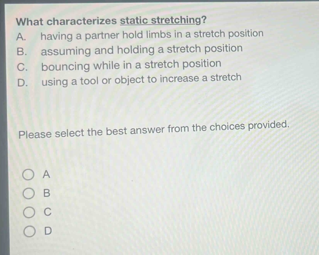 what characterizes static stretching? a. having a partner hold limbs in a stretch position b. assuming and holding a stretch position c. bouncing while in a stretch position d. using a tool or object to increase a stretch please select the best answer from the choices provided.