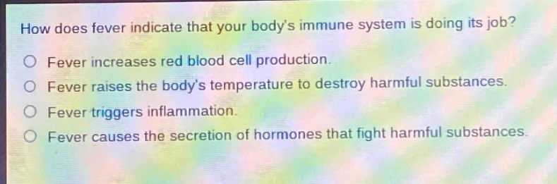 how does fever indicate that your bodys immune system is doing its job?\nfever increases red blood cell production.\nfever raises the bodys temperature to destroy harmful substances.\nfever triggers inflammation.\nfever causes the secretion of hormones that fight harmful substances.