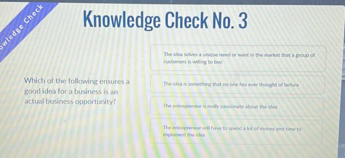 knowledge check no. 3\nwhich of the following ensures a good idea for a business is an actual business opportunity?\nthe idea solves a unique need or want in the market that a group of customers is willing to buy\nthe idea is something that no one has ever thought of before\nthe entrepreneur is really passionate about the idea\nthe entrepreneur will have to spend a lot of money and time to implement the idea