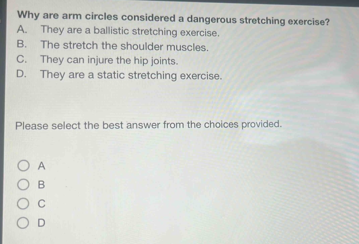 why are arm circles considered a dangerous stretching exercise? a. they are a ballistic stretching exercise. b. the stretch the shoulder muscles. c. they can injure the hip joints. d. they are a static stretching exercise. please select the best answer from the choices provided.