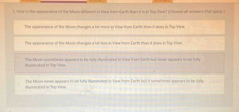 1. how is the appearance of the moon different in view from earth than it is in top view? (choose all answers that apply.)\nthe appearance of the moon changes a lot more in view from earth than it does in top view.\nthe appearance of the moon changes a lot less in view from earth than it does in top view.\nthe moon sometimes appears to be fully illuminated in view from earth but never appears to be fully illuminated in top view.\nthe moon never appears to be fully illuminated in view from earth but it sometimes appears to be fully illuminated in top view.