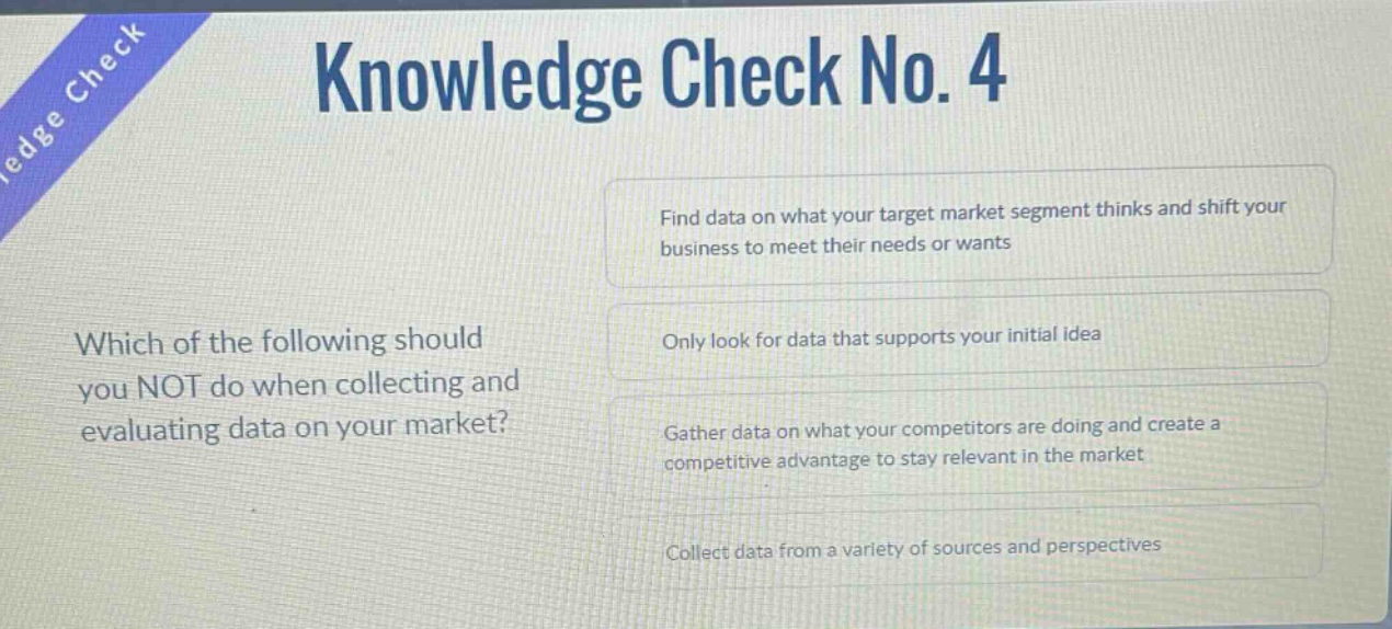 knowledge check no. 4\nwhich of the following should you not do when collecting and evaluating data on your market?\nfind data on what your target market segment thinks and shift your business to meet their needs or wants\nonly look for data that supports your initial idea\ngather data on what your competitors are doing and create a competitive advantage to stay relevant in the market\ncollect data from a variety of sources and perspectives