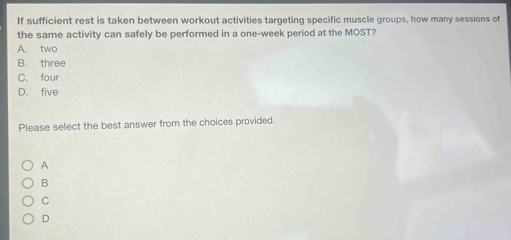if sufficient rest is taken between workout activities targeting specific muscle groups, how many sessions of the same activity can safely be performed in a one - week period at the most?\na. two\nb. three\nc. four\nd. five\nplease select the best answer from the choices provided.