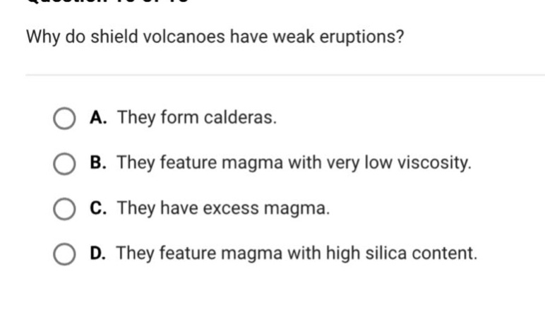 why do shield volcanoes have weak eruptions?\n\na. they form calderas.\nb. they feature magma with very low viscosity.\nc. they have excess magma.\nd. they feature magma with high silica content.