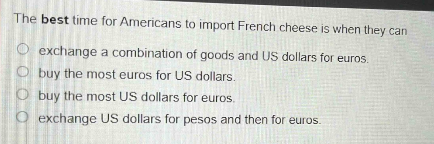 the best time for americans to import french cheese is when they can\nexchange a combination of goods and us dollars for euros.\nbuy the most euros for us dollars.\nbuy the most us dollars for euros.\nexchange us dollars for pesos and then for euros.