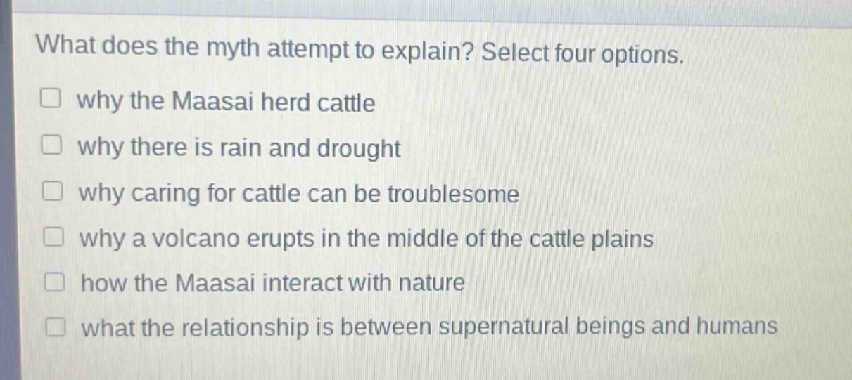 what does the myth attempt to explain? select four options.\n□ why the maasai herd cattle\n□ why there is rain and drought\n□ why caring for cattle can be troublesome\n□ why a volcano erupts in the middle of the cattle plains\n□ how the maasai interact with nature\n□ what the relationship is between supernatural beings and humans