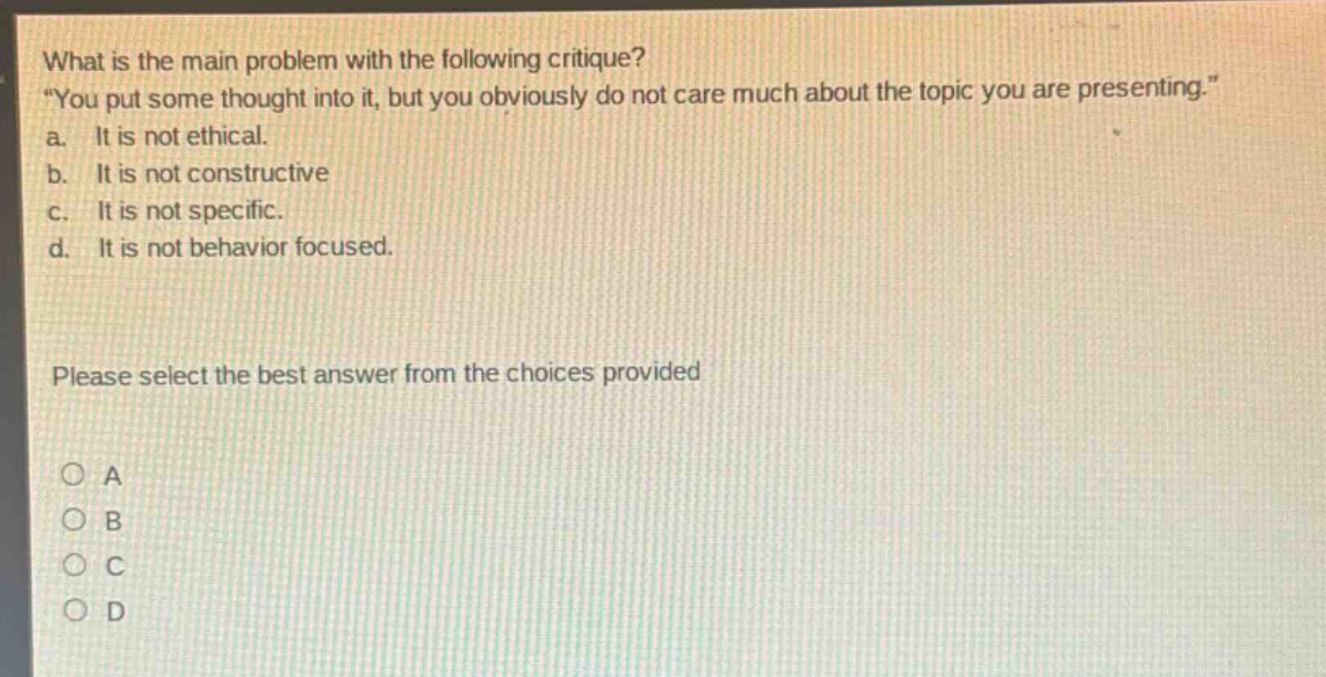 what is the main problem with the following critique? \you put some thought into it, but you obviously do not care much about the topic you are presenting.\ a. it is not ethical. b. it is not constructive c. it is not specific. d. it is not behavior focused. please select the best answer from the choices provided