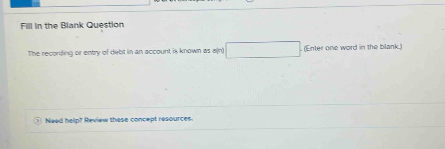 fill in the blank question\nthe recording or entry of debt in an account is known as a(n) blank. (enter one word in the blank.)\nneed help? review these concept resources.