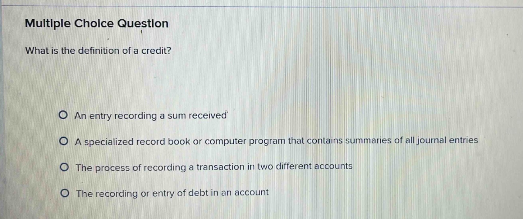 multiple choice question\nwhat is the definition of a credit?\no an entry recording a sum received\no a specialized record book or computer program that contains summaries of all journal entries\no the process of recording a transaction in two different accounts\no the recording or entry of debt in an account