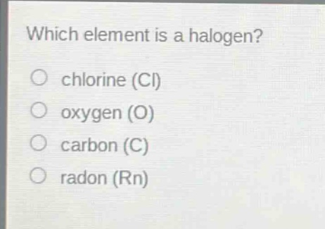 which element is a halogen?\nchlorine (cl)\noxygen (o)\ncarbon (c)\nradon (rn)
