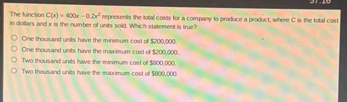 the function $c(x)=400x - 0.2x^{2}$ represents the total costs for a company to produce a product, where $c$ is the total cost in dollars and $x$ is the number of units sold. which statement is true?\none thousand units have the minimum cost of $200,000.\none thousand units have the maximum cost of $200,000.\ntwo thousand units have the minimum cost of $800,000.\ntwo thousand units have the maximum cost of $800,000.
