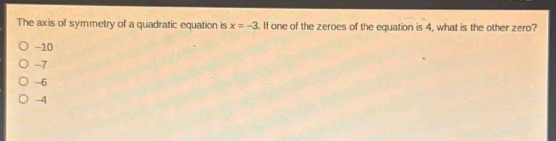 the axis of symmetry of a quadratic equation is x = -3. if one of the zeroes of the equation is 4, what is the other zero?\n-10\n-7\n-6\n-4