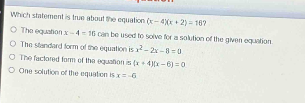 which statement is true about the equation (x - 4)(x + 2)=16?\nthe equation x - 4 = 16 can be used to solve for a solution of the given equation.\nthe standard form of the equation is x² - 2x - 8 = 0.\nthe factored form of the equation is (x + 4)(x - 6)=0.\none solution of the equation is x = -6.