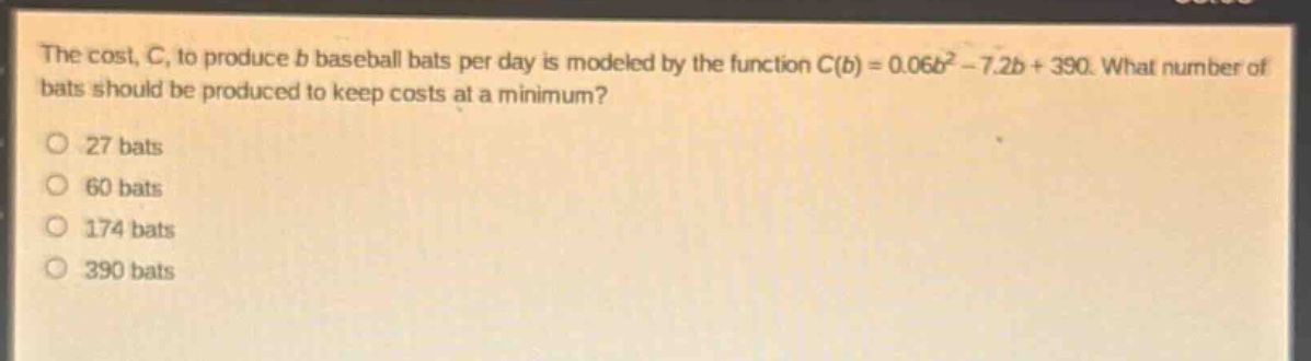 the cost, c, to produce b baseball bats per day is modeled by the function c(b) = 0.06b² - 7.2b + 390. what number of bats should be produced to keep costs at a minimum?\no 27 bats\no 60 bats\no 174 bats\no 390 bats