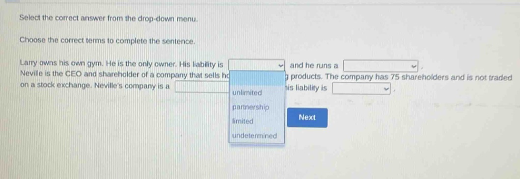 select the correct answer from the drop - down menu. choose the correct terms to complete the sentence. larry owns his own gym. he is the only owner. his liability is and he runs a. neville is the ceo and shareholder of a company that sells h g products. the company has 75 shareholders and is not traded on a stock exchange. nevilles company is a and his liability is.