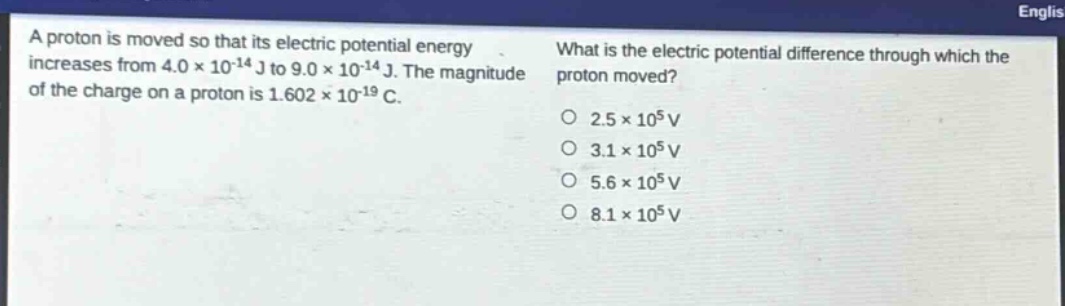 a proton is moved so that its electric potential energy increases from 4.0×10⁻¹⁴ j to 9.0×10⁻¹⁴ j. the magnitude of the charge on a proton is 1.602×10⁻¹⁹ c. what is the electric potential difference through which the proton moved? 2.5×10⁵ v 3.1×10⁵ v 5.6×10⁵ v 8.1×10⁵ v
