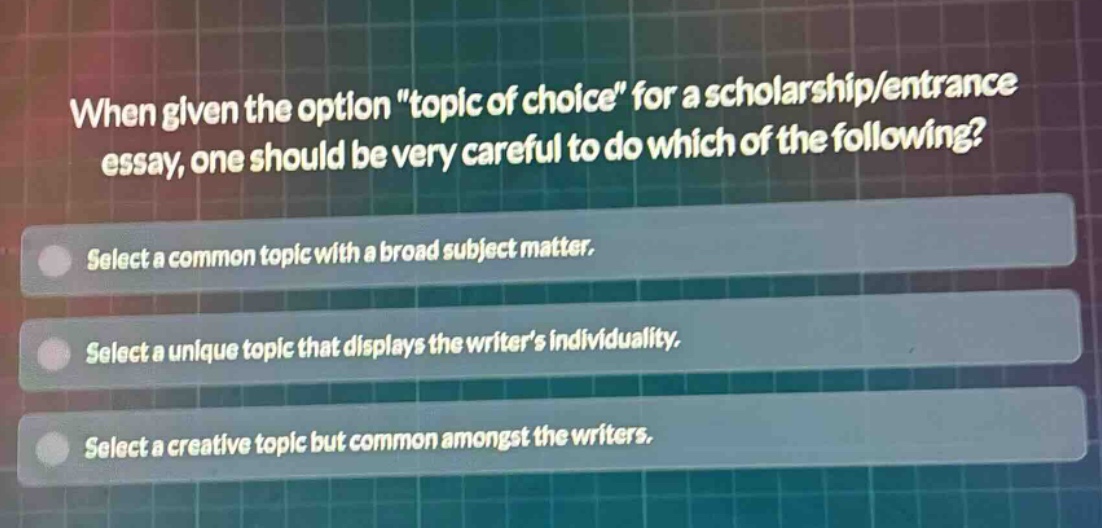 when given the option \topic of choice\ for a scholarship/entrance essay, one should be very careful to do which of the following? select a common topic with a broad subject matter. select a unique topic that displays the writers individuality. select a creative topic but common amongst the writers.